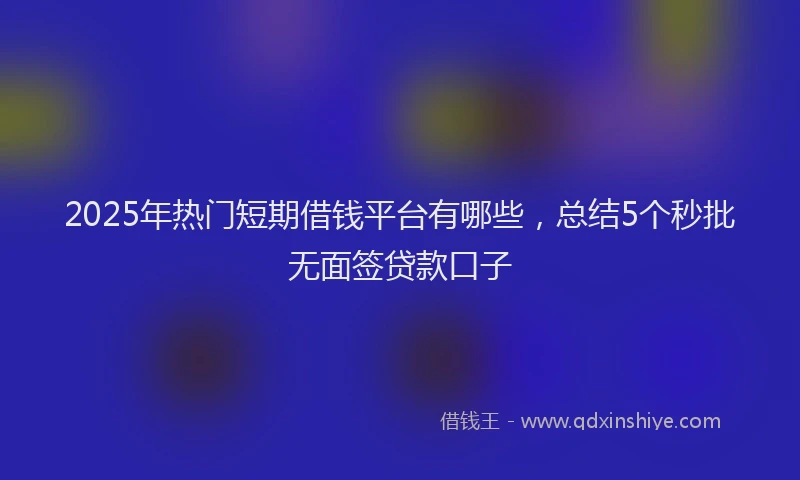 2025年热门短期借钱平台有哪些，总结5个秒批无面签贷款口子