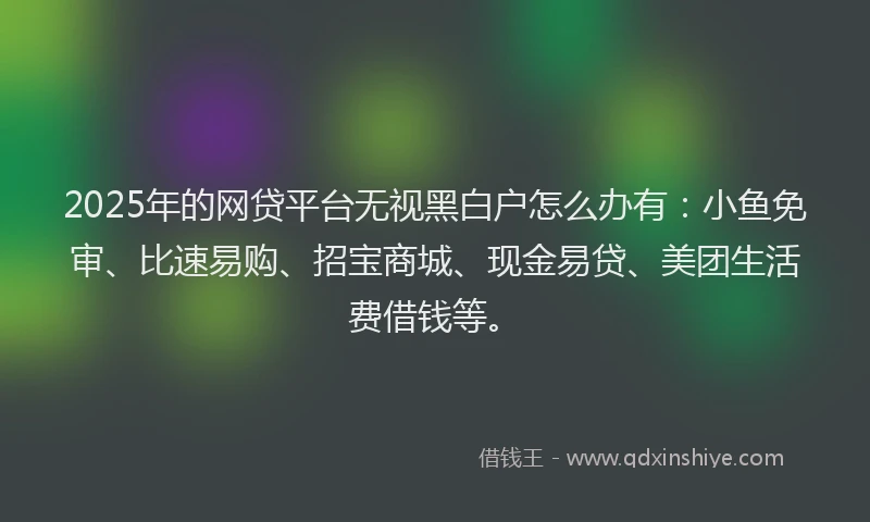 2025年的网贷平台无视黑白户怎么办有：小鱼免审、比速易购、招宝商城、现金易贷、美团生活费借钱等。