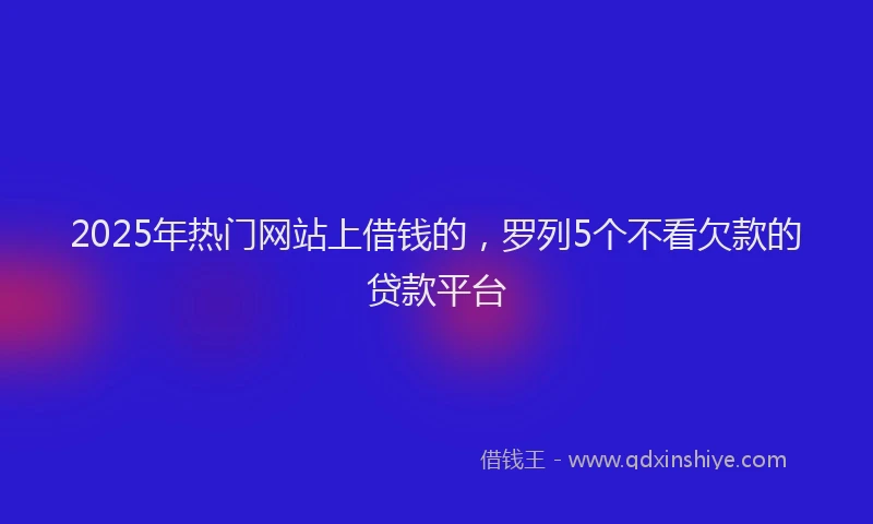 2025年热门网站上借钱的，罗列5个不看欠款的贷款平台