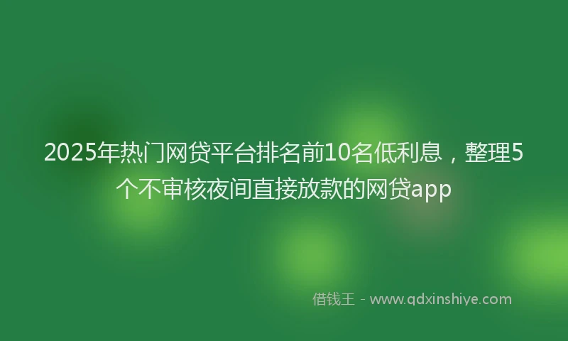 2025年热门网贷平台排名前10名低利息，整理5个不审核夜间直接放款的网贷app