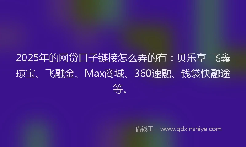 2025年的网贷口子链接怎么弄的有：贝乐享-飞鑫琼宝、飞融金、Max商城、360速融、钱袋快融途等。