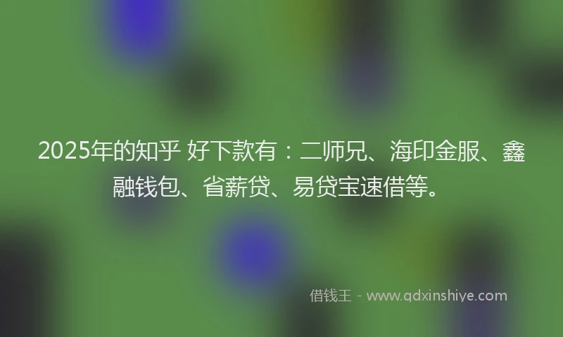 2025年的知乎 好下款有：二师兄、海印金服、鑫融钱包、省薪贷、易贷宝速借等。