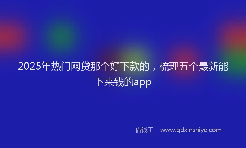 2025年热门网贷那个好下款的，梳理五个最新能下来钱的app