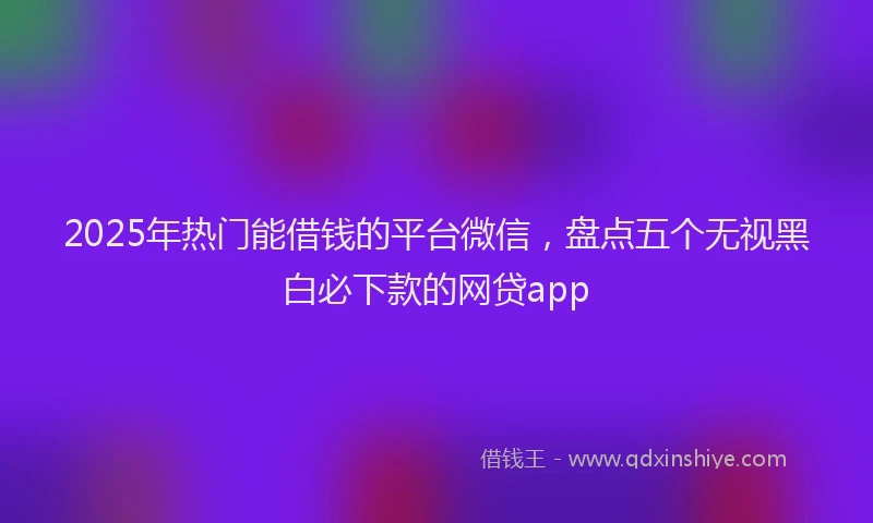 2025年热门能借钱的平台微信，盘点五个无视黑白必下款的网贷app