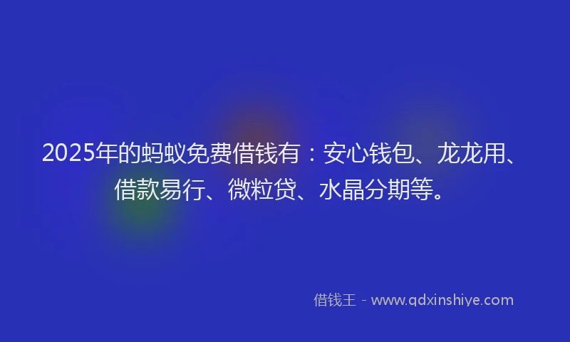 2025年的蚂蚁免费借钱有：安心钱包、龙龙用、借款易行、微粒贷、水晶分期等。