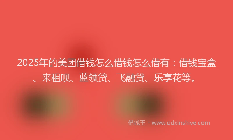 2025年的美团借钱怎么借钱怎么借有：借钱宝盒、来租呗、蓝领贷、飞融贷、乐享花等。