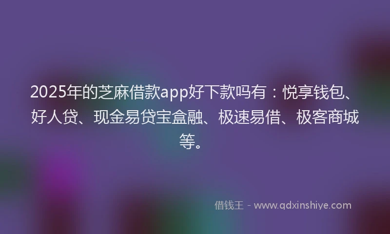 2025年的芝麻借款app好下款吗有：悦享钱包、好人贷、现金易贷宝盒融、极速易借、极客商城等。