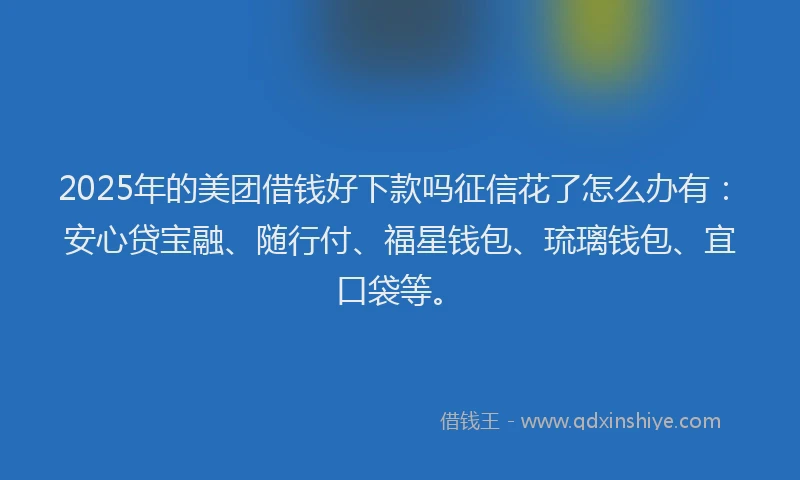 2025年的美团借钱好下款吗征信花了怎么办有：安心贷宝融、随行付、福星钱包、琉璃钱包、宜口袋等。