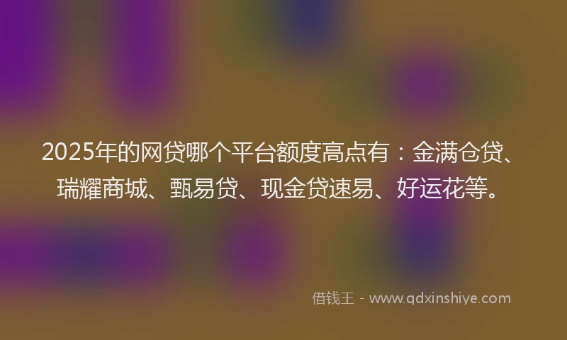 2025年的网贷哪个平台额度高点有：金满仓贷、瑞耀商城、甄易贷、现金贷速易、好运花等。
