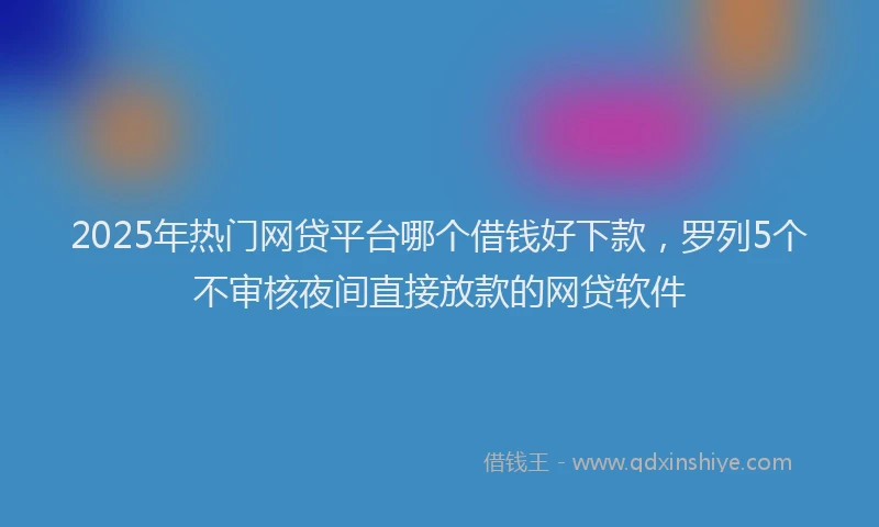 2025年热门网贷平台哪个借钱好下款，罗列5个不审核夜间直接放款的网贷软件