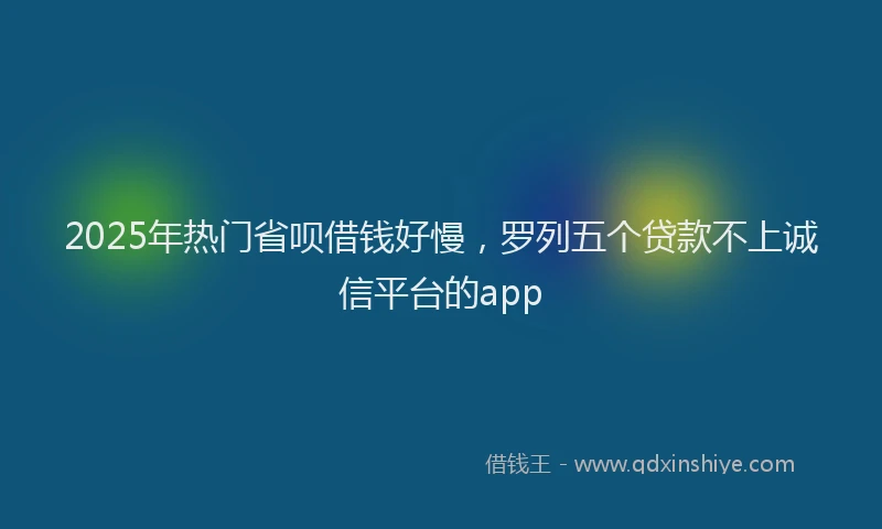 2025年热门省呗借钱好慢，罗列五个贷款不上诚信平台的app