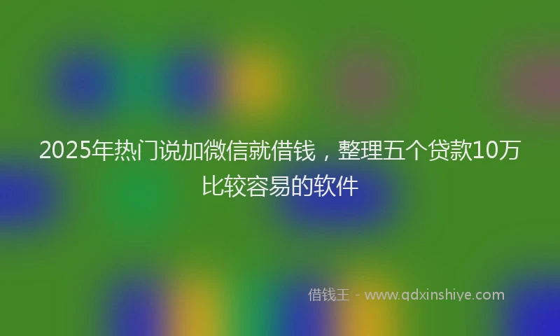2025年热门说加微信就借钱，整理五个贷款10万比较容易的软件