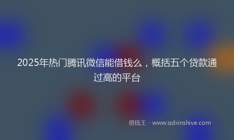 2025年热门腾讯微信能借钱么，概括五个贷款通过高的平台