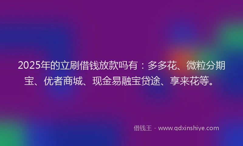 2025年的立刷借钱放款吗有：多多花、微粒分期宝、优者商城、现金易融宝贷途、享来花等。