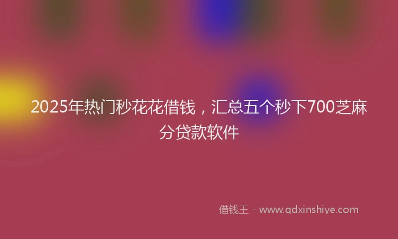 2025年热门秒花花借钱，汇总五个秒下700芝麻分贷款软件
