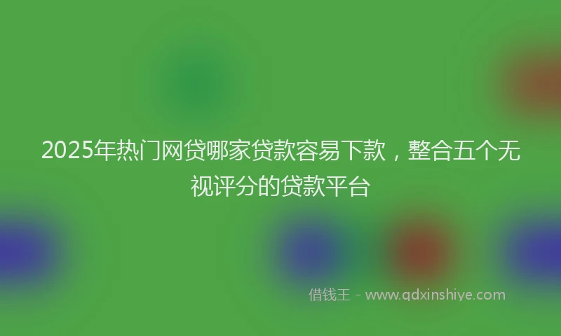 2025年热门网贷哪家贷款容易下款，整合五个无视评分的贷款平台