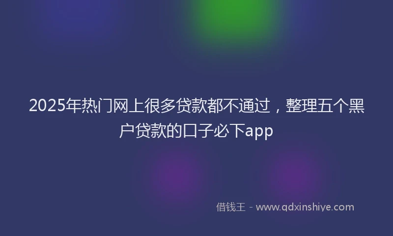 2025年热门网上很多贷款都不通过，整理五个黑户贷款的口子必下app