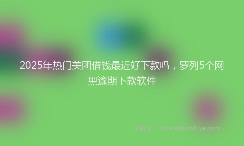 2025年热门美团借钱最近好下款吗，罗列5个网黑逾期下款软件
