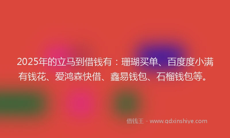 2025年的立马到借钱有：珊瑚买单、百度度小满有钱花、爱鸿森快借、鑫易钱包、石榴钱包等。