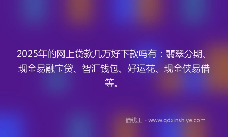 2025年的网上贷款几万好下款吗有：翡翠分期、现金易融宝贷、智汇钱包、好运花、现金侠易借等。
