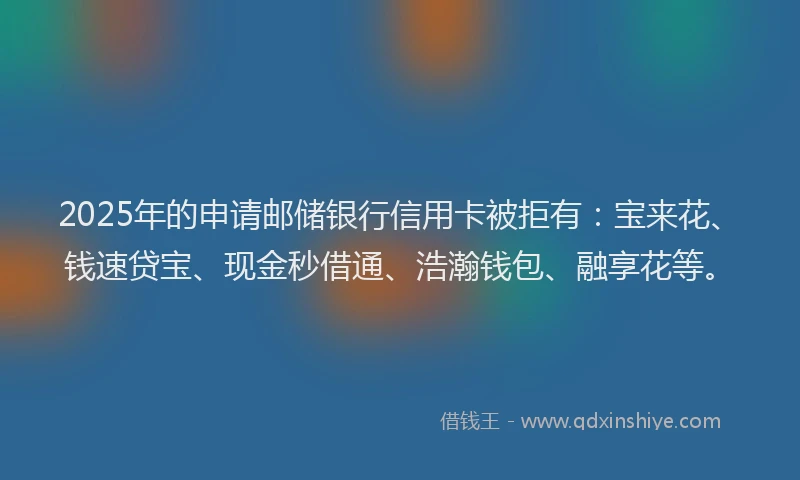 2025年的申请邮储银行信用卡被拒有：宝来花、钱速贷宝、现金秒借通、浩瀚钱包、融享花等。
