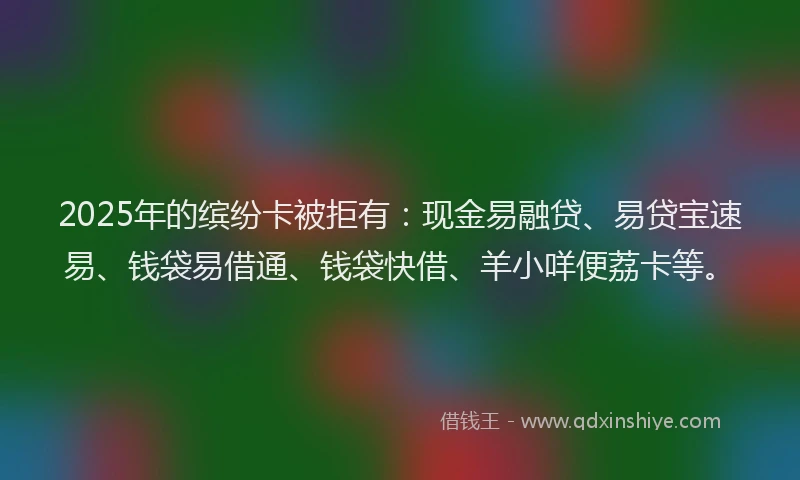 2025年的缤纷卡被拒有：现金易融贷、易贷宝速易、钱袋易借通、钱袋快借、羊小咩便荔卡等。