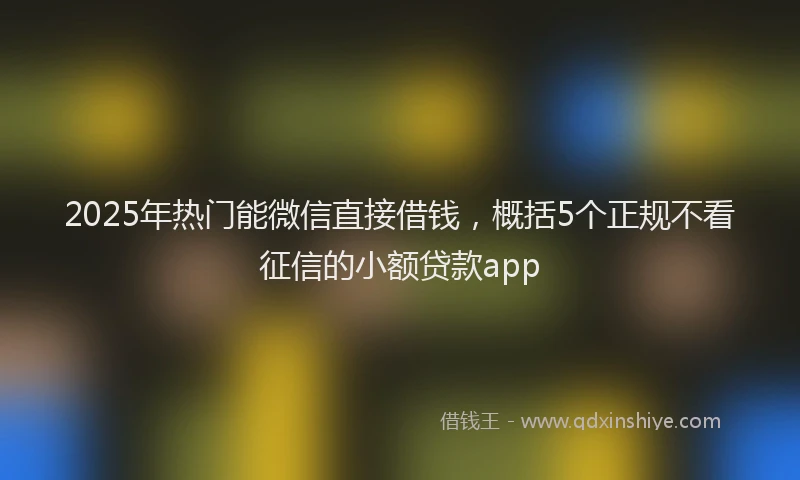 2025年热门能微信直接借钱，概括5个正规不看征信的小额贷款app
