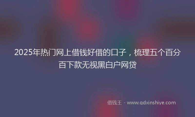 2025年热门网上借钱好借的口子，梳理五个百分百下款无视黑白户网贷
