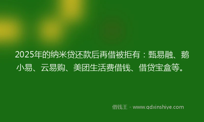 2025年的纳米贷还款后再借被拒有：甄易融、鹅小易、云易购、美团生活费借钱、借贷宝盒等。