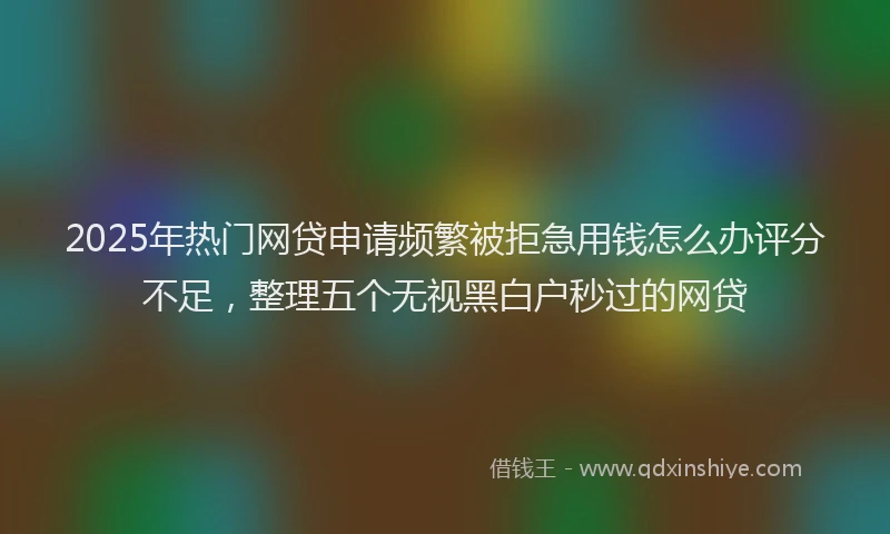 2025年热门网贷申请频繁被拒急用钱怎么办评分不足，整理五个无视黑白户秒过的网贷