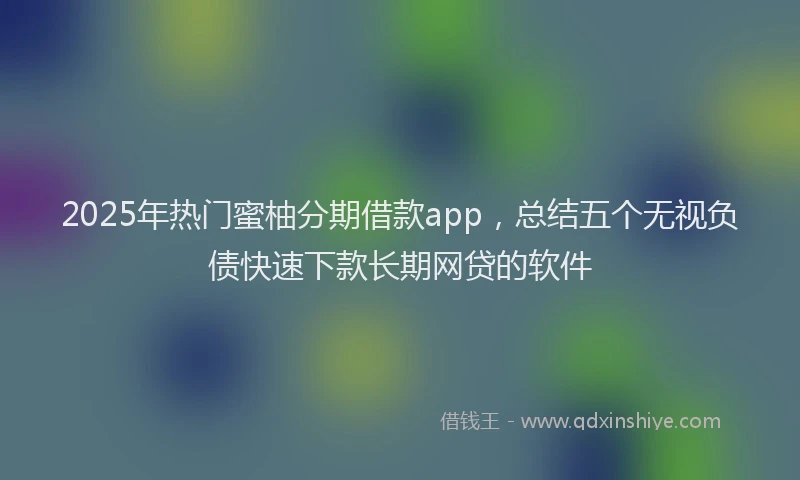 2025年热门蜜柚分期借款app，总结五个无视负债快速下款长期网贷的软件