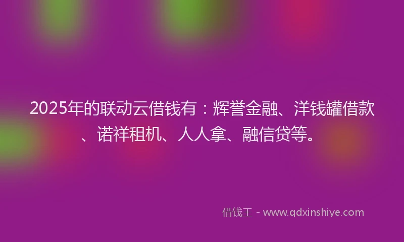 2025年的联动云借钱有：辉誉金融、洋钱罐借款、诺祥租机、人人拿、融信贷等。