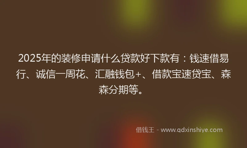 2025年的装修申请什么贷款好下款有：钱速借易行、诚信一周花、汇融钱包+、借款宝速贷宝、森森分期等。