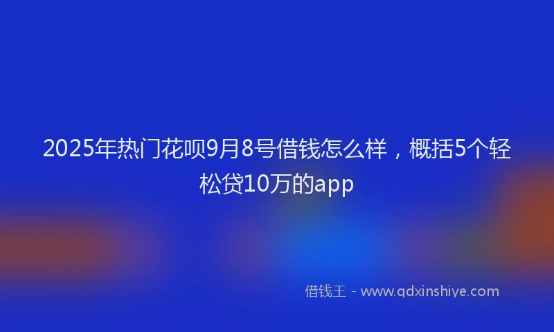 2025年热门花呗9月8号借钱怎么样，概括5个轻松贷10万的app
