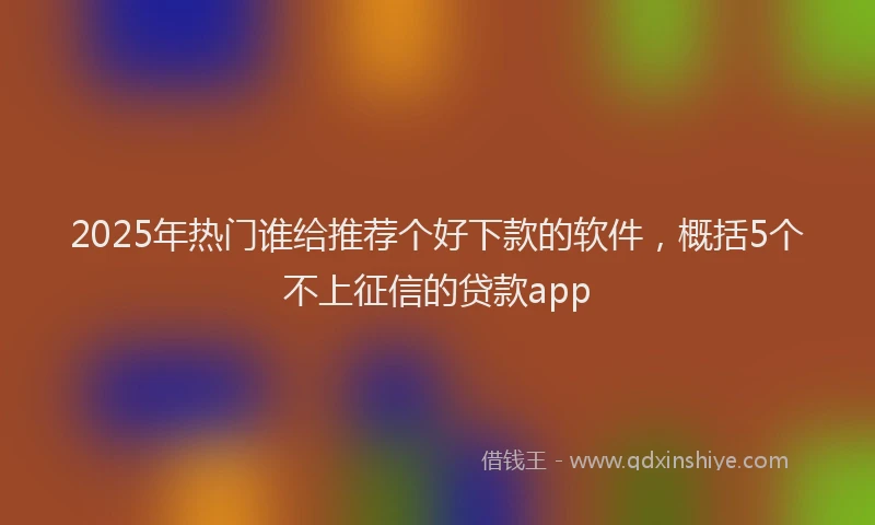 2025年热门谁给推荐个好下款的软件，概括5个不上征信的贷款app