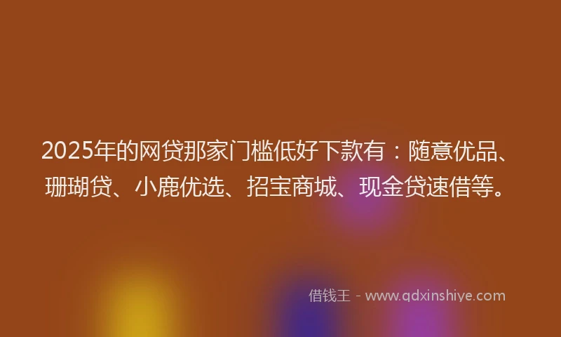 2025年的网贷那家门槛低好下款有：随意优品、珊瑚贷、小鹿优选、招宝商城、现金贷速借等。