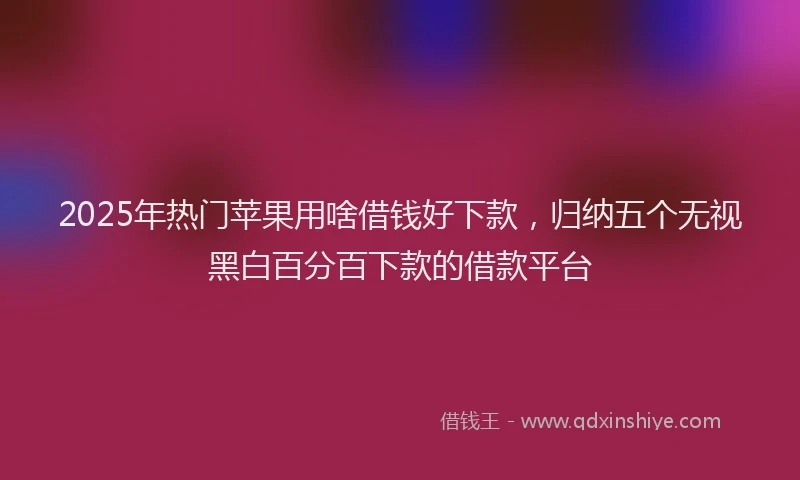 2025年热门苹果用啥借钱好下款，归纳五个无视黑白百分百下款的借款平台