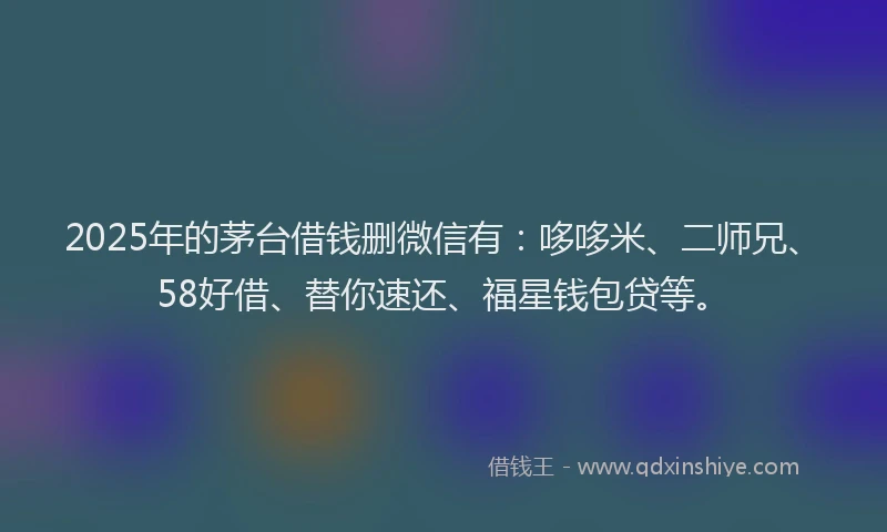 2025年的茅台借钱删微信有：哆哆米、二师兄、58好借、替你速还、福星钱包贷等。