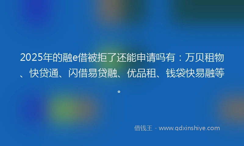 2025年的融e借被拒了还能申请吗有：万贝租物、快贷通、闪借易贷融、优品租、钱袋快易融等。