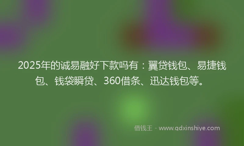 2025年的诚易融好下款吗有：翼贷钱包、易捷钱包、钱袋瞬贷、360借条、迅达钱包等。