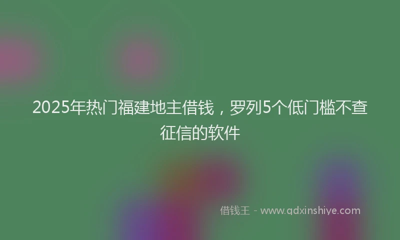 2025年热门福建地主借钱，罗列5个低门槛不查征信的软件