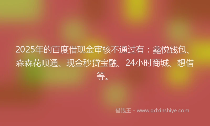 2025年的百度借现金审核不通过有：鑫悦钱包、森森花呗通、现金秒贷宝融、24小时商城、想借等。