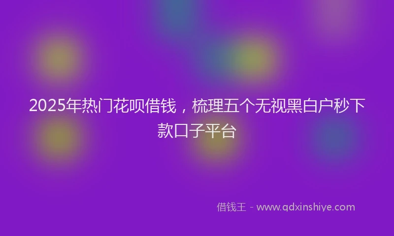 2025年热门花呗借钱，梳理五个无视黑白户秒下款口子平台