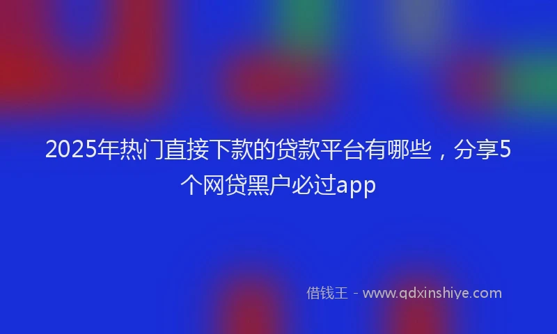 2025年热门直接下款的贷款平台有哪些，分享5个网贷黑户必过app