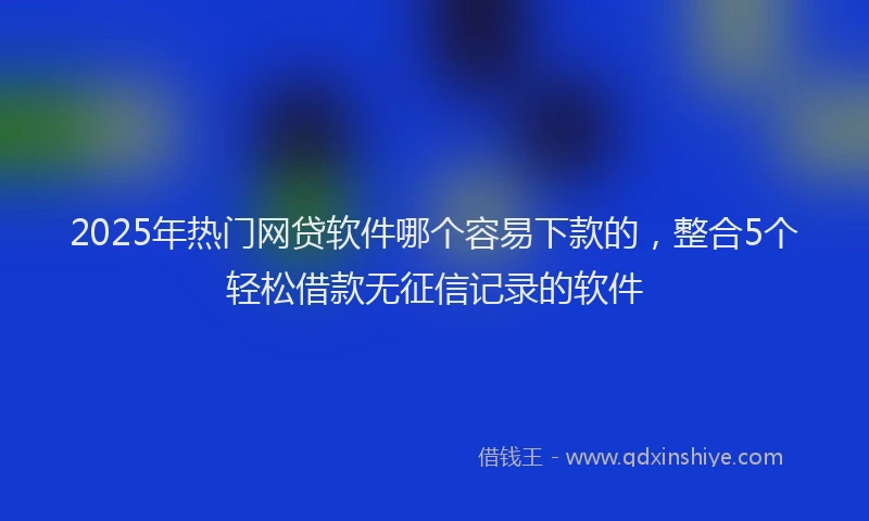 2025年热门网贷软件哪个容易下款的，整合5个轻松借款无征信记录的软件