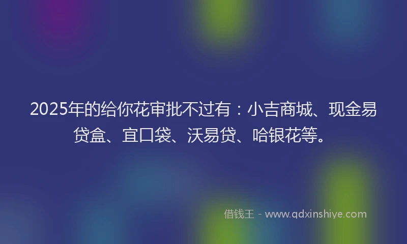 2025年的给你花审批不过有：小吉商城、现金易贷盒、宜口袋、沃易贷、哈银花等。