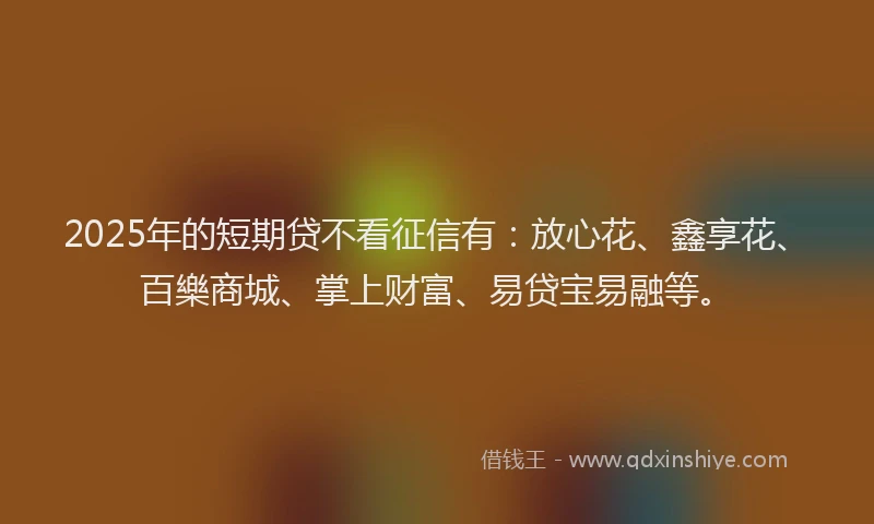 2025年的短期贷不看征信有：放心花、鑫享花、百樂商城、掌上财富、易贷宝易融等。