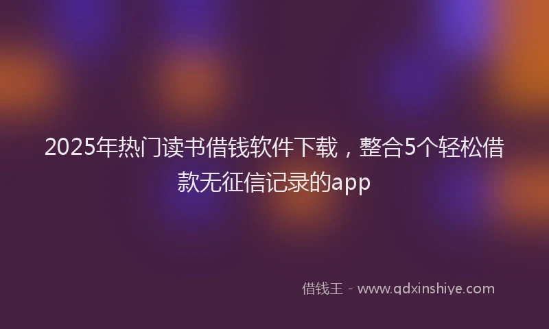 2025年热门读书借钱软件下载，整合5个轻松借款无征信记录的app