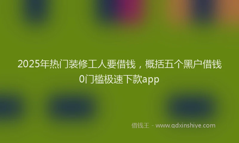 2025年热门装修工人要借钱，概括五个黑户借钱0门槛极速下款app