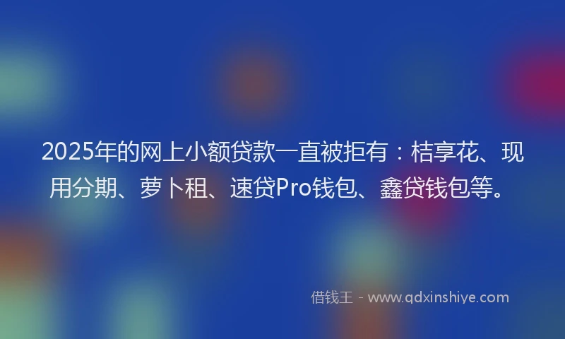 2025年的网上小额贷款一直被拒有：桔享花、现用分期、萝卜租、速贷Pro钱包、鑫贷钱包等。
